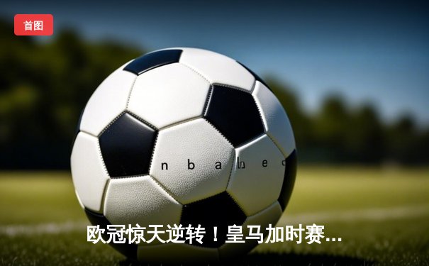 欧冠惊天逆转！皇马加时赛3-2绝杀拜仁，维尼修斯传射建功