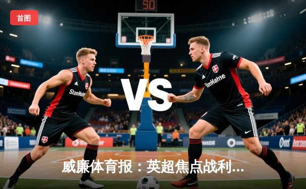 威廉体育报：英超焦点战利物浦3-2逆转曼城，萨拉赫制胜球引爆安菲尔德