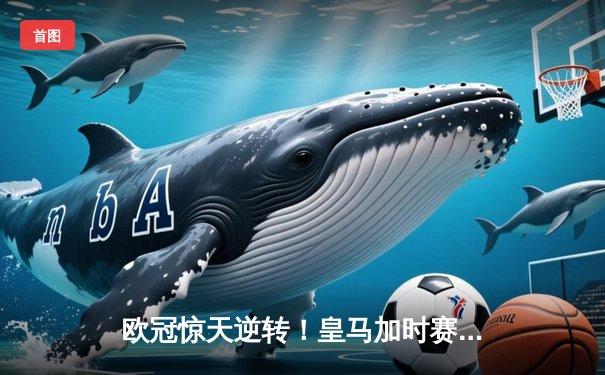 欧冠惊天逆转！皇马加时赛3-1力克拜仁，维尼修斯双响本泽马破门