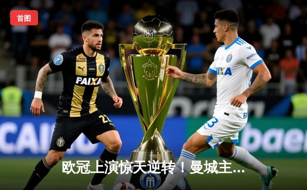 欧冠上演惊天逆转！曼城主场3-2力克拜仁，哈兰德双响闪耀伊蒂哈德