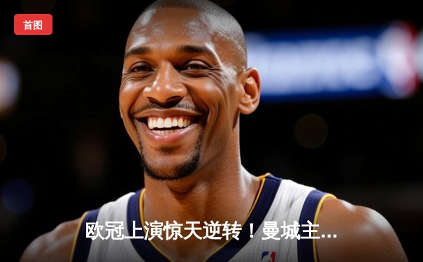 欧冠上演惊天逆转！曼城主场3:2绝杀拜仁，哈兰德梅开二度锁定四强席位