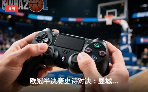 欧冠半决赛史诗对决：曼城加时鏖战4-3逆转皇马，哈兰德双响主宰伊蒂哈德