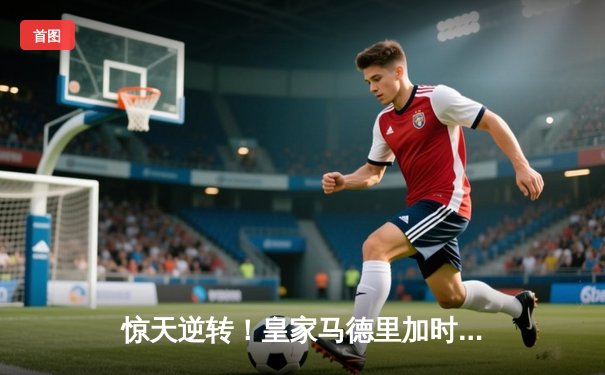 惊天逆转！皇家马德里加时赛3-2绝杀拜仁慕尼黑晋级欧冠决赛