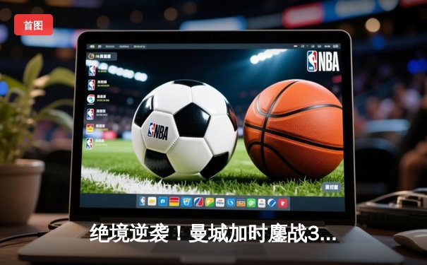 绝境逆袭！曼城加时鏖战3-2力克拜仁，哈兰德双响锁定欧冠四强席位