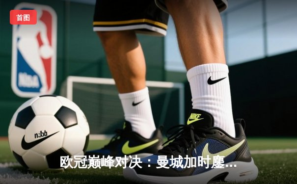 欧冠巅峰对决：曼城加时鏖战3-2逆转拜仁，哈兰德双响锁定决赛席位