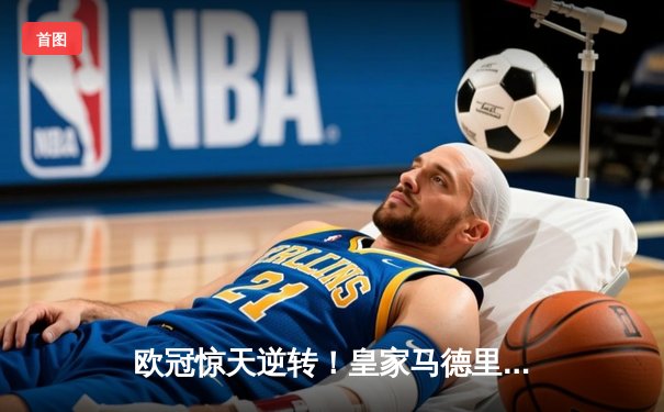 欧冠惊天逆转！皇家马德里补时连入两球3-2绝杀拜仁慕尼黑晋级决赛