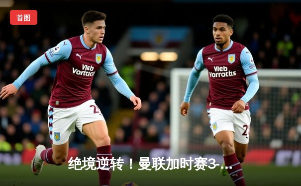 绝境逆转！曼联加时赛3-2力克拜仁，桑乔传射建功闪耀欧冠之夜