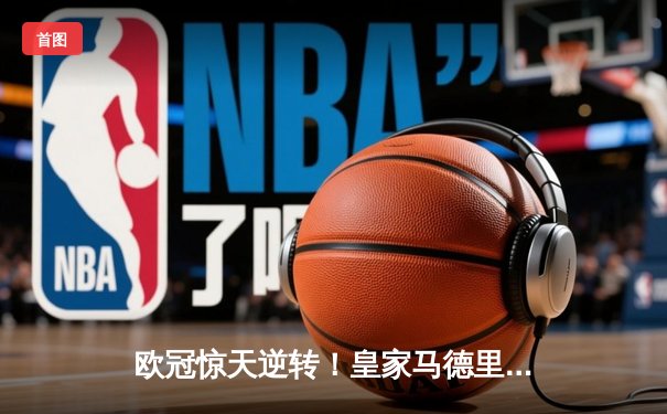 欧冠惊天逆转！皇家马德里3-1力克拜仁慕尼黑，维尼修斯双响锁定决赛席位