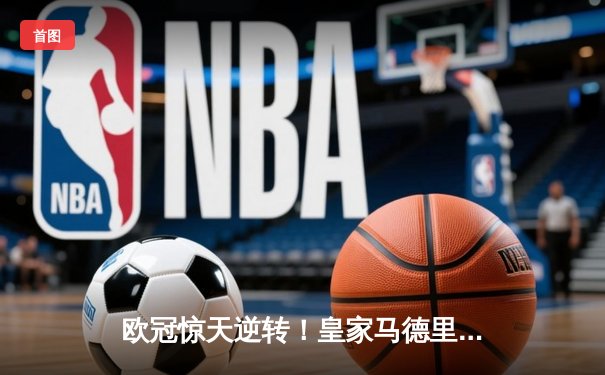 欧冠惊天逆转！皇家马德里3-1力克拜仁慕尼黑，维尼修斯双响锁定决赛席位