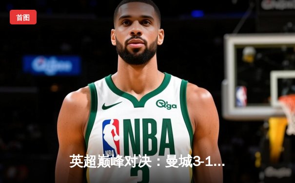 英超巅峰对决：曼城3-1逆转曼联，哈兰德双响锁定胜局