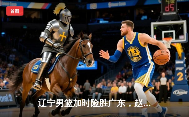 辽宁男篮加时险胜广东，赵继伟35分导演逆转好戏