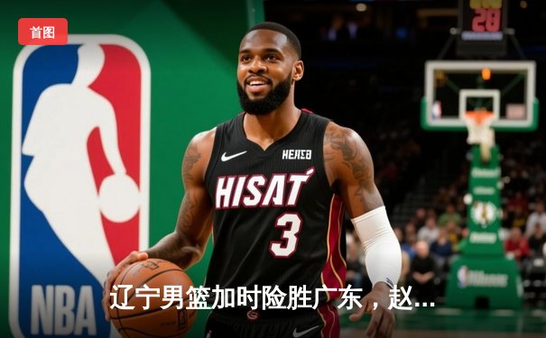 辽宁男篮加时险胜广东，赵继伟35分导演逆转好戏