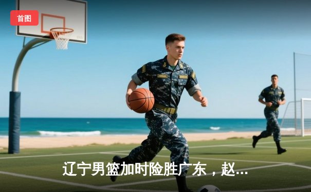 辽宁男篮加时险胜广东，赵继伟35分导演逆转好戏
