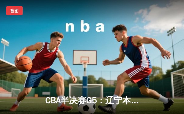 CBA半决赛G5：辽宁本钢加时逆转广东宏远 赵继伟33+9+6率队挺进总决赛